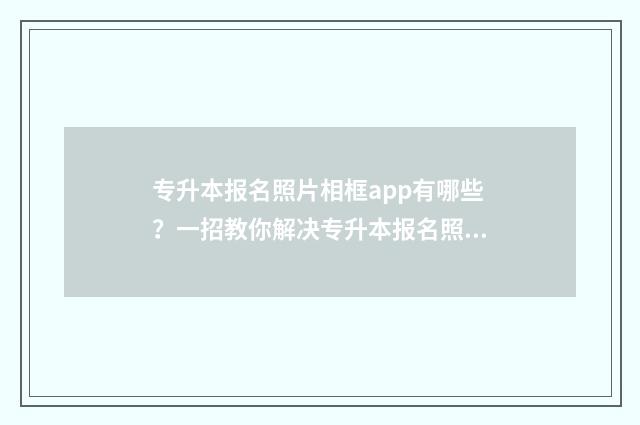 专升本报名照片相框app有哪些？一招教你解决专升本报名照片问题 专升本报名照片上传不了