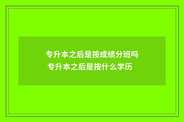 专升本之后是按成绩分班吗 专升本之后是按什么学历