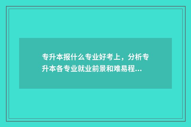 专升本报什么专业好考上，分析专升本各专业就业前景和难易程度 专升本报读什么专业比较好