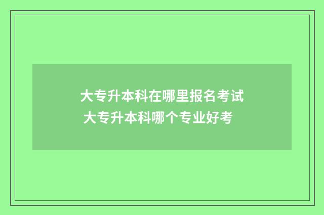 大专升本科在哪里报名考试 大专升本科哪个专业好考