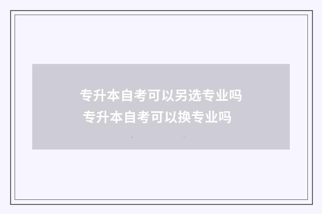 专升本自考可以另选专业吗 专升本自考可以换专业吗