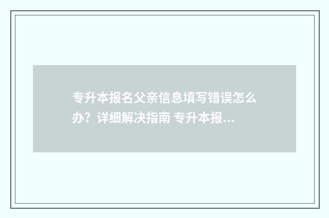 专升本报名父亲信息填写错误怎么办？详细解决指南 专升本报名父母信息