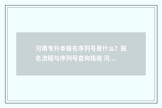 河南专升本报名序列号是什么？报名流程与序列号查询指南 河南专升本报名时间2024