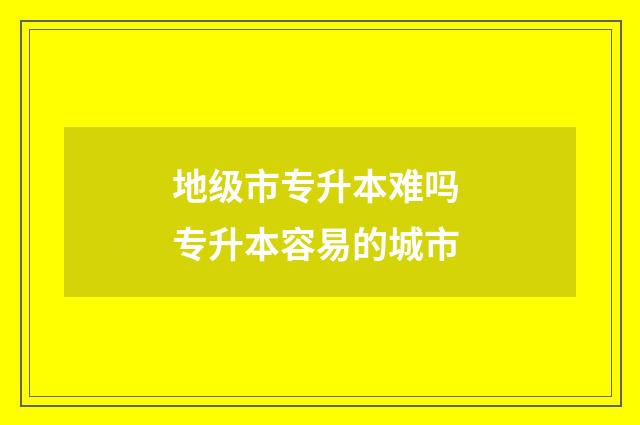 地级市专升本难吗 专升本容易的城市