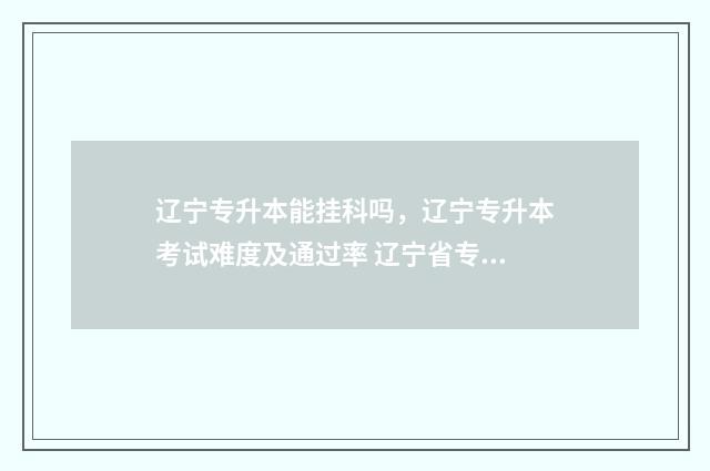 辽宁专升本能挂科吗，辽宁专升本考试难度及通过率 辽宁省专升本可以毕业再考吗