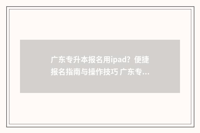 广东专升本报名用ipad？便捷报名指南与操作技巧 广东专升本报名时间2024