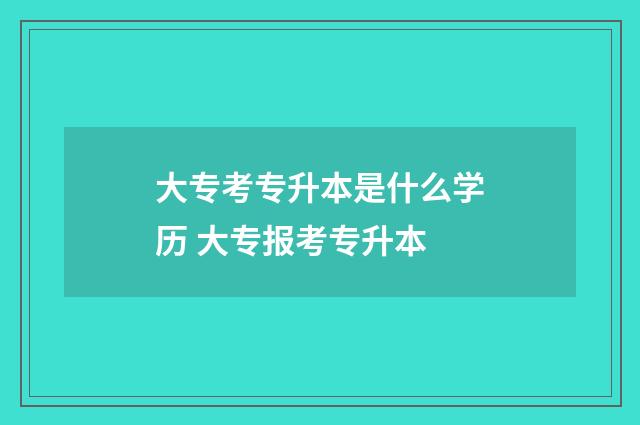 大专考专升本是什么学历 大专报考专升本
