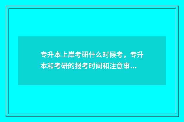 专升本上岸考研什么时候考，专升本和考研的报考时间和注意事项 专升本上岸考研还是考公