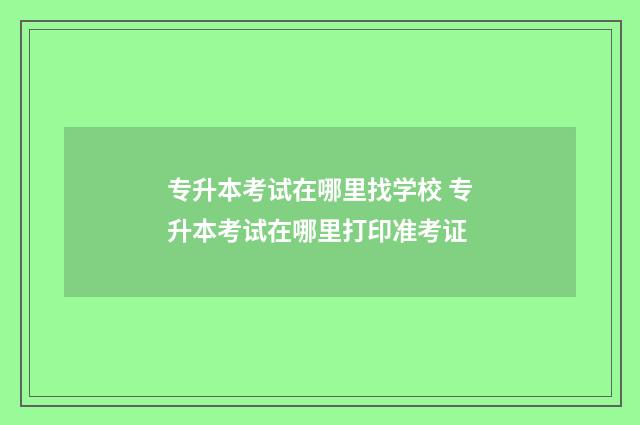 专升本考试在哪里找学校 专升本考试在哪里打印准考证