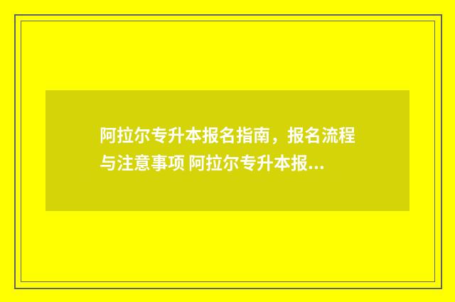 阿拉尔专升本报名指南，报名流程与注意事项 阿拉尔专升本报名多少钱