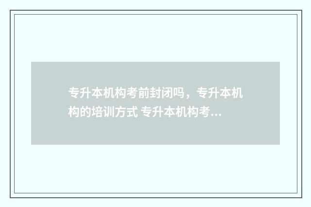 专升本机构考前封闭吗，专升本机构的培训方式 专升本机构考前准备什么