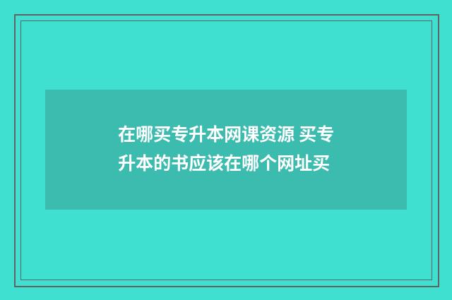 在哪买专升本网课资源 买专升本的书应该在哪个网址买