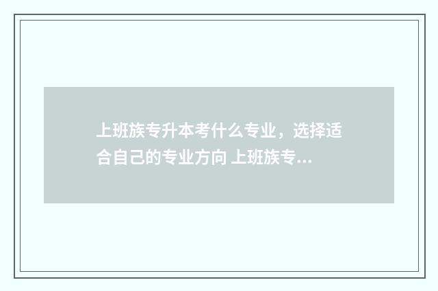 上班族专升本考什么专业，选择适合自己的专业方向 上班族专升本报名什么专业好