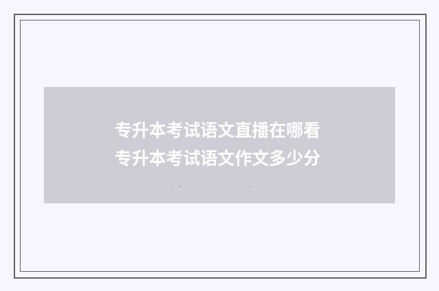专升本考试语文直播在哪看 专升本考试语文作文多少分