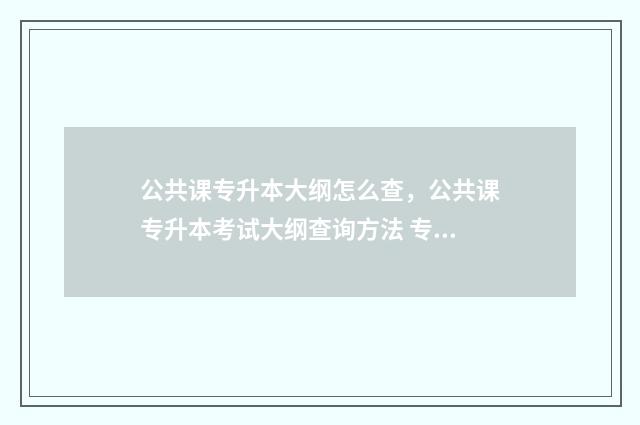 公共课专升本大纲怎么查，公共课专升本考试大纲查询方法 专升本公共课必须过线吗