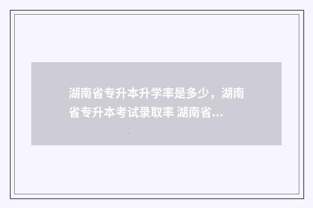湖南省专升本升学率是多少，湖南省专升本考试录取率 湖南省专升本升学率