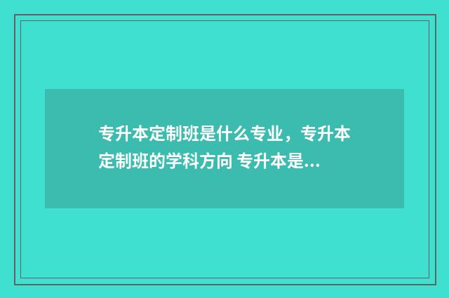 专升本定制班是什么专业，专升本定制班的学科方向 专升本是定向生吗?