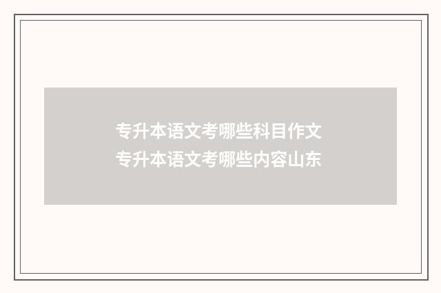 专升本语文考哪些科目作文 专升本语文考哪些内容山东