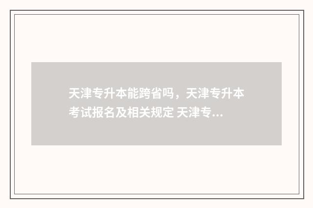 天津专升本能跨省吗，天津专升本考试报名及相关规定 天津专升本能跨省考吗