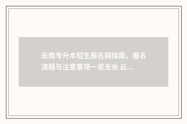 云南专升本招生报名网指南，报名流程与注意事项一览无余 云南专升本招生计划2024