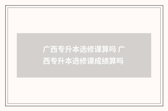 广西专升本选修课算吗 广西专升本选修课成绩算吗
