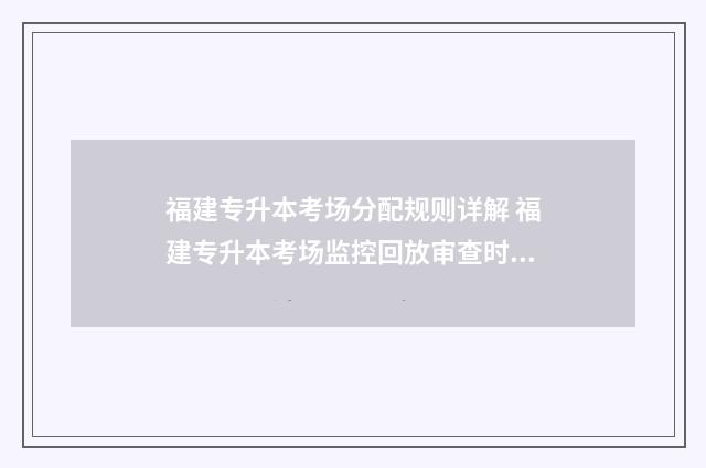 福建专升本考场分配规则详解 福建专升本考场监控回放审查时间