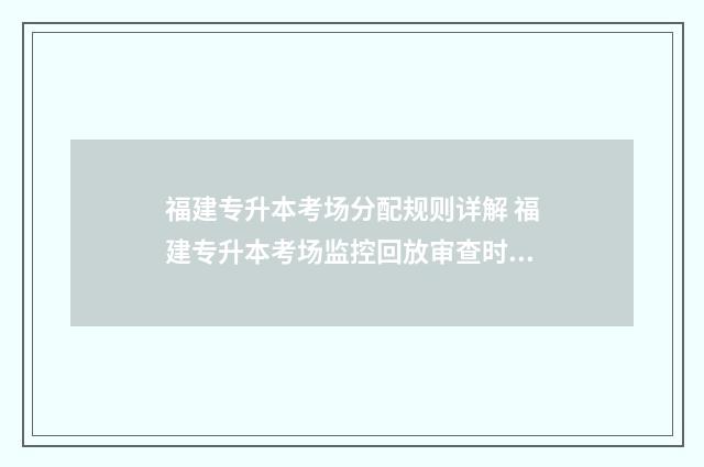 福建专升本考场分配规则详解 福建专升本考场监控回放审查时间