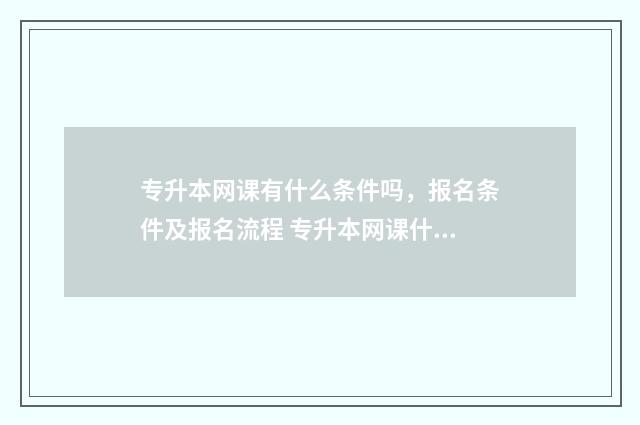 专升本网课有什么条件吗，报名条件及报名流程 专升本网课什么好