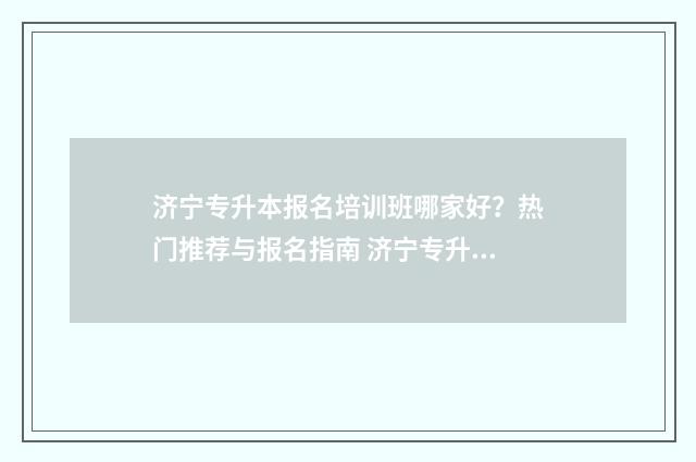 济宁专升本报名培训班哪家好？热门推荐与报名指南 济宁专升本报名入口官网