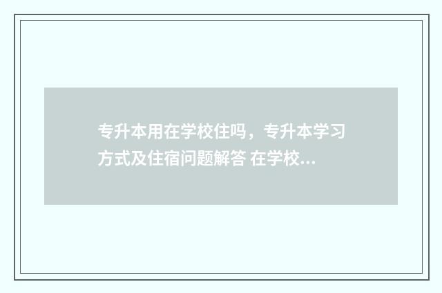 专升本用在学校住吗，专升本学习方式及住宿问题解答 在学校专升本有用吗