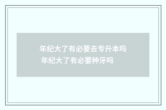 年纪大了有必要去专升本吗 年纪大了有必要种牙吗