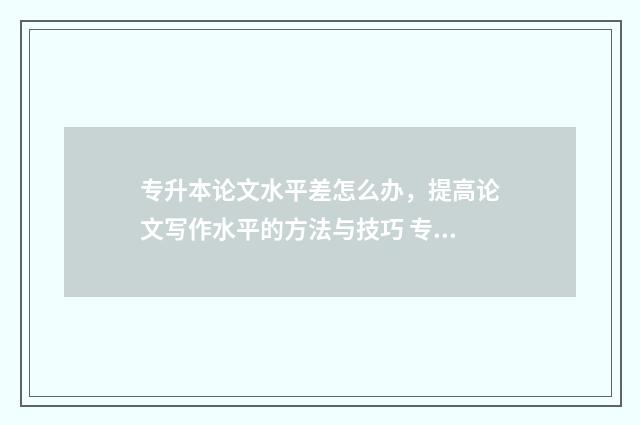 专升本论文水平差怎么办，提高论文写作水平的方法与技巧 专升本论文水平怎么写