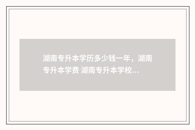 湖南专升本学历多少钱一年，湖南专升本学费 湖南专升本学校接收人数明细