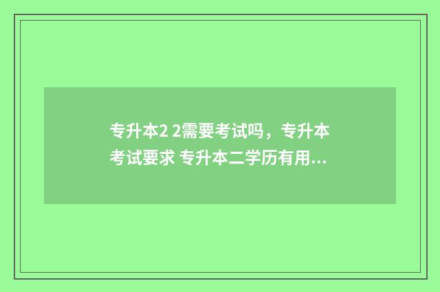 专升本2 2需要考试吗，专升本考试要求 专升本二学历有用吗