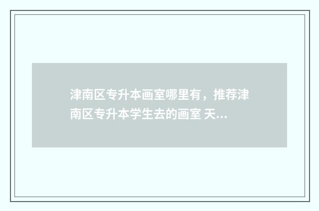 津南区专升本画室哪里有，推荐津南区专升本学生去的画室 天津专升本卷子
