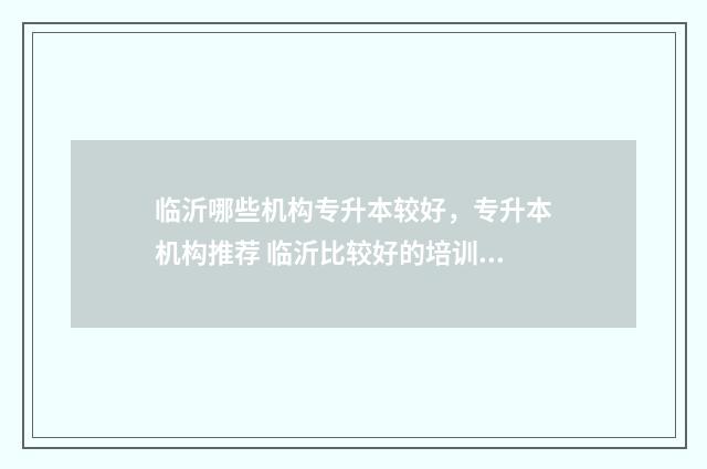 临沂哪些机构专升本较好，专升本机构推荐 临沂比较好的培训教育机构有哪些