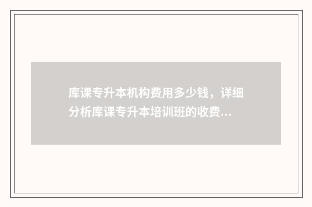 库课专升本机构费用多少钱，详细分析库课专升本培训班的收费标准 库课专升本机构开了几年