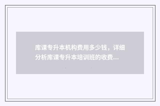 库课专升本机构费用多少钱，详细分析库课专升本培训班的收费标准 库课专升本机构开了几年