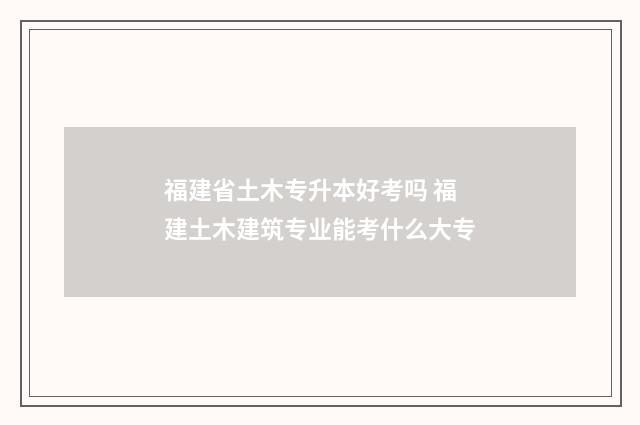 福建省土木专升本好考吗 福建土木建筑专业能考什么大专