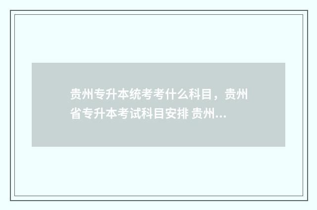 贵州专升本统考考什么科目，贵州省专升本考试科目安排 贵州专升本统考真题