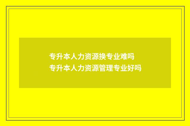 专升本人力资源换专业难吗 专升本人力资源管理专业好吗