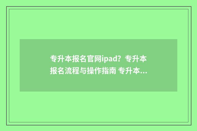 专升本报名官网ipad？专升本报名流程与操作指南 专升本报名官网河南