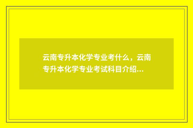 云南专升本化学专业考什么，云南专升本化学专业考试科目介绍 云南专升本化学考试大纲