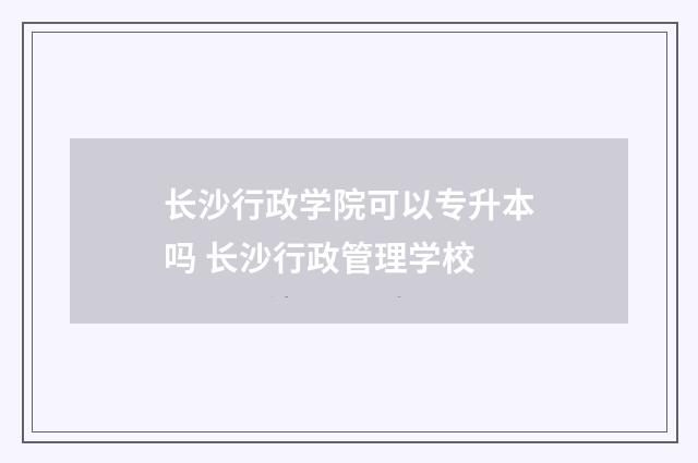 长沙行政学院可以专升本吗 长沙行政管理学校