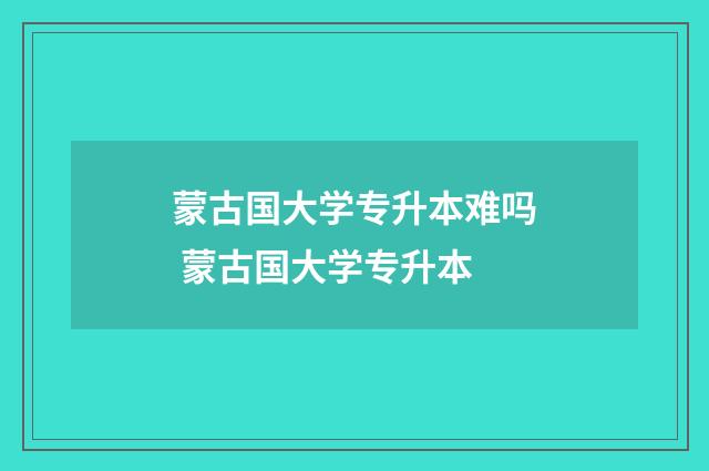 蒙古国大学专升本难吗 蒙古国大学专升本