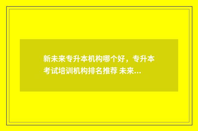 新未来专升本机构哪个好，专升本考试培训机构排名推荐 未来升本的学校