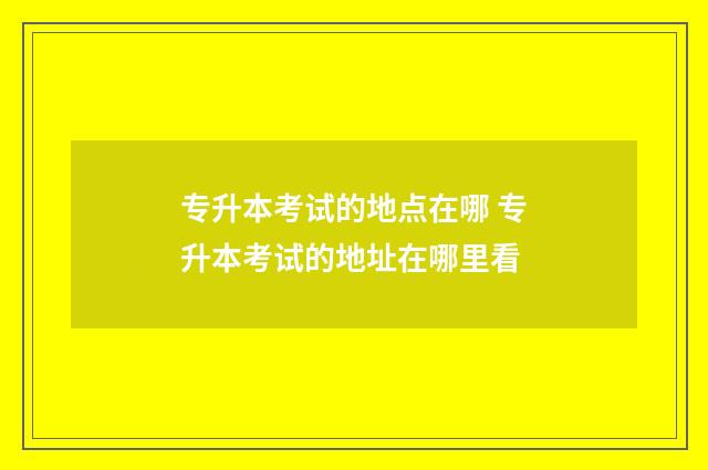 专升本考试的地点在哪 专升本考试的地址在哪里看