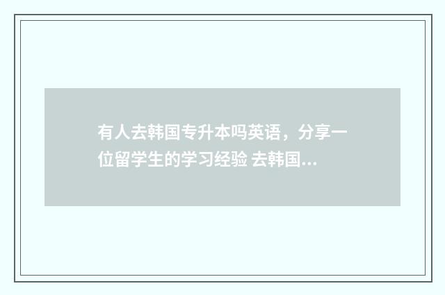 有人去韩国专升本吗英语，分享一位留学生的学习经验 去韩国专升本要多少钱
