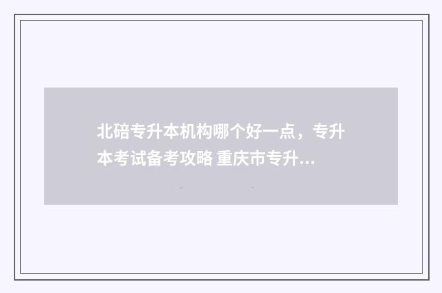 北碚专升本机构哪个好一点，专升本考试备考攻略 重庆市专升本培训机构排名