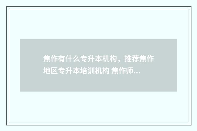 焦作有什么专升本机构，推荐焦作地区专升本培训机构 焦作师专专升本升到哪个学校